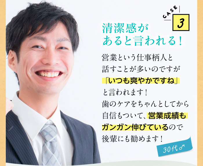 CASE3清潔感があると言われる！　営業という仕事柄人と話すことが多いのですが「いつも爽やかですね」と言われます！歯のケアをちゃんとしてから自信もついて、営業成績もガンガン伸びているので後輩にも勧めます！（30代♂）