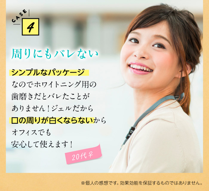 CASE4周りにもバレない　シンプルなパッケージなのでホワイトニング用の歯磨きだとバレたことがありません！ジェルだから口の周りが白くならないからオフィスでも安心して使えます！（20代♀）※個人の感想です。効果効能を保証するものではありません。