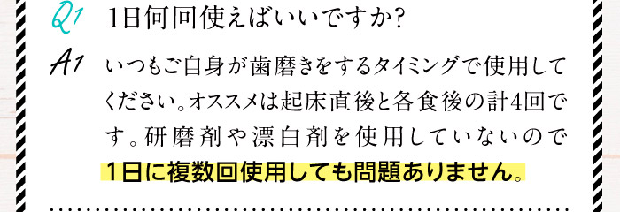 Q1.1日何回使えばいいですか？ A1.いつもご自身が歯磨きをするタイミングで使用してください。オススメは起床直後と各食後の計4回です。研磨剤や漂白剤を使用していないので1日に複数回使用しても問題ありません。