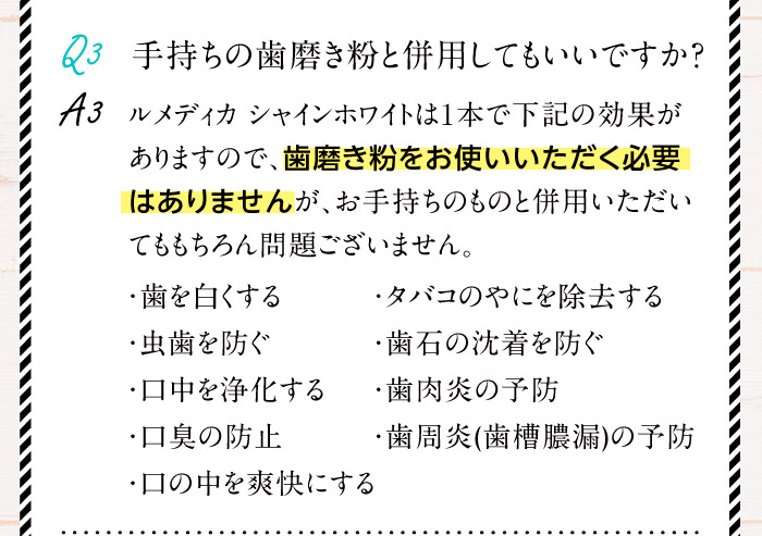 Q3.手持ちの歯磨き粉と併用してもいいですか？A3.ルメディカ シャインホワイトは1本で下記の効果がありますので、歯磨き粉をお使いいただく必要はありませんが、お手持ちのものと併用いただいてももちろん問題ございません。（・歯を白くする・虫歯を防ぐ・口中を浄化する・口臭の防止・口の中を爽快にする・タバコのやにを除去する・歯石の沈着を防ぐ・歯肉炎の予防・歯周炎（歯槽膿漏）の予防）