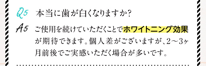 Q5.本当に歯が白くなりますか？A5.ご使用を続けていただくことでホワイトニング効果が期待できます。個人差がございますが、2～3ヶ月前後でご実感いただく場合が多いです。