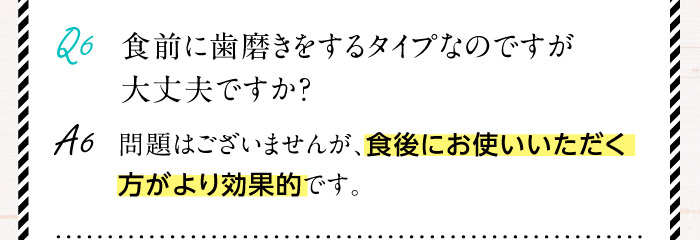 Q6.食前に歯磨きをするタイプなのですが大丈夫ですか？A6.問題はございませんが、食後にお使いいただく方がより効果的です。