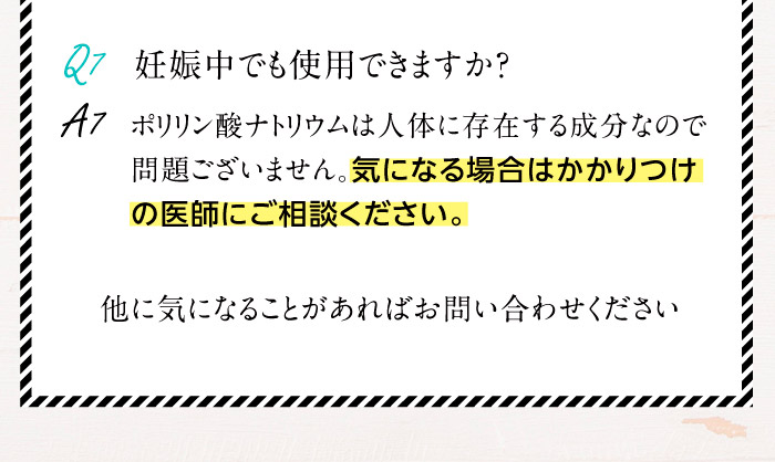 Q7.妊娠中でも使用できますか？A7.ポリリン酸ナトリウムは人体に存在する成分なので問題ございません。気になる場合はかかりつけの医師にご相談ください。　他に気になることがあればお問い合わせください