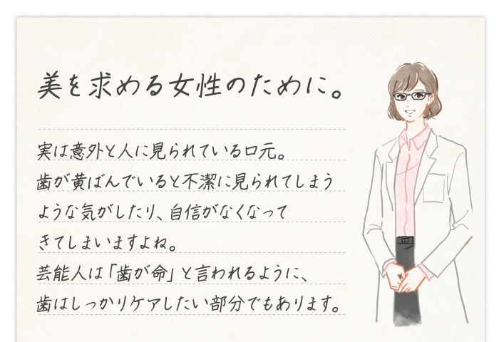 美を求める女性のために。　実は意外と人に見られている口元。歯が黄ばんでいると不潔に見られてしまうような気がしたり、自信がなくなってきてしまいますよね。芸能人は「歯が命」と言われるように、歯はしっかりケアしたい部分でもあります。