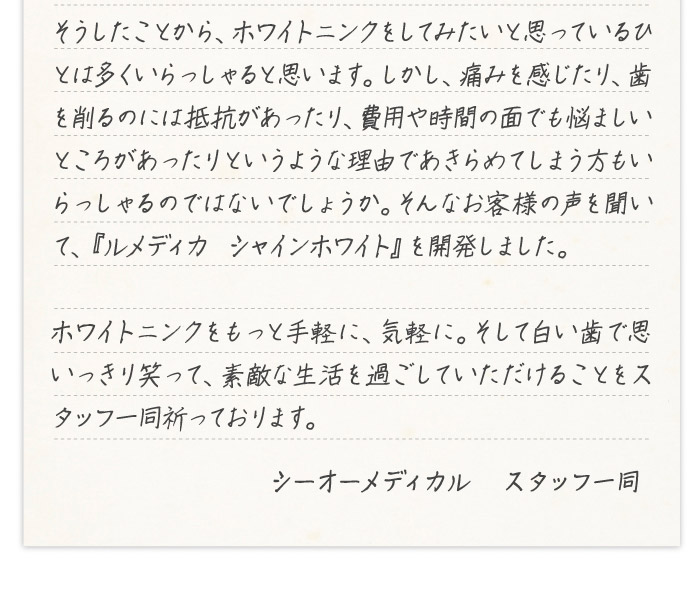 そうしたことから、ホワイトニングをしてみたいと思っているひとは多くいらっしゃると思います。しかし、痛みを感じたり、歯を削るのには抵抗があったり、費用や時間の面でも悩ましいところがあったりというような理由であきらめてしまう方もいらっしゃるのではないでしょうか。そんなお客様の声を聞いて、『ルメディカ　シャインホワイト』を開発しました。ホワイトニングをもっと手軽に、気軽に。そして白い歯で思いっきり笑って、素敵な生活を過ごしていただけることをスタッフ一同祈っております。シーオーメディカル　スタッフ一同